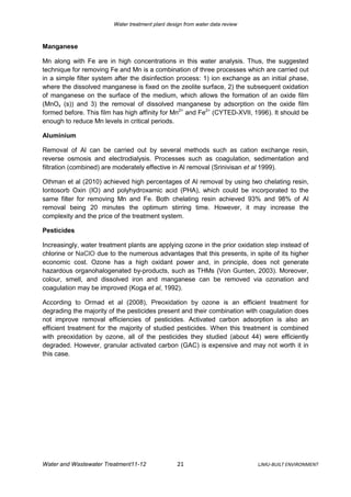 Water treatment plant design from water data review



Manganese

Mn along with Fe are in high concentrations in this water analysis. Thus, the suggested
technique for removing Fe and Mn is a combination of three processes which are carried out
in a simple filter system after the disinfection process: 1) ion exchange as an initial phase,
where the dissolved manganese is fixed on the zeolite surface, 2) the subsequent oxidation
of manganese on the surface of the medium, which allows the formation of an oxide film
(MnOx (s)) and 3) the removal of dissolved manganese by adsorption on the oxide film
formed before. This film has high affinity for Mn2+ and Fe2+ (CYTED-XVII, 1996). It should be
enough to reduce Mn levels in critical periods.

Aluminium

Removal of Al can be carried out by several methods such as cation exchange resin,
reverse osmosis and electrodialysis. Processes such as coagulation, sedimentation and
filtration (combined) are moderately effective in Al removal (Srinivisan et al 1999).

Othman et al (2010) achieved high percentages of Al removal by using two chelating resin,
Iontosorb Oxin (IO) and polyhydroxamic acid (PHA), which could be incorporated to the
same filter for removing Mn and Fe. Both chelating resin achieved 93% and 98% of Al
removal being 20 minutes the optimum stirring time. However, it may increase the
complexity and the price of the treatment system.

Pesticides

Increasingly, water treatment plants are applying ozone in the prior oxidation step instead of
chlorine or NaClO due to the numerous advantages that this presents, in spite of its higher
economic cost. Ozone has a high oxidant power and, in principle, does not generate
hazardous organohalogenated by-products, such as THMs (Von Gunten, 2003). Moreover,
colour, smell, and dissolved iron and manganese can be removed via ozonation and
coagulation may be improved (Koga et al, 1992).

According to Ormad et al (2008), Preoxidation by ozone is an efficient treatment for
degrading the majority of the pesticides present and their combination with coagulation does
not improve removal efficiencies of pesticides. Activated carbon adsorption is also an
efficient treatment for the majority of studied pesticides. When this treatment is combined
with preoxidation by ozone, all of the pesticides they studied (about 44) were efficiently
degraded. However, granular activated carbon (GAC) is expensive and may not worth it in
this case.




Water and Wastewater Treatment11-12                21                          LJMU-BUILT ENVIRONMENT
 