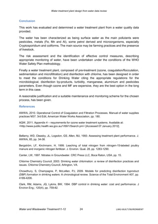 Water treatment plant design from water data review



Conclusion

This work has evaluated and determined a water treatment plant from a water quality data
provided.

The water has been characterized as being surface water as the main pollutants were
pesticides, metals (Fe, Mn and Al), some petrol derived and microorganisms, especially
Cryptosporidium and coliforms. The main source may be farming practices and the presence
of livestock.

The risk assessment and the identification of effective control measures, describing
appropriate monitoring of water, have been undertaken under the conditions of the WHO
Water Safety Plan methodology.

Finally a water treatment plant, composed of pre-treatment (ozone, coagulation/flocculation,
sedimentation and microfiltration) and disinfection with chlorine, has been designed in order
to meet the conditions for Drinking Water citing the appropriate regulations for the
microbiological, disinfection by-products, turbidity, manganese, aluminium and pesticides
parameters. Even though ozone and MF are expensive, they are the best option in the long
term in this case.

A reasonable justification and a suitable maintenance and monitoring scheme for the chosen
process, has been given.

References

AWWA, 2010. Operational Control of Coagulation and Filtration Processes. Manual of water supplies
practices M37. 3rd Edit, American Water Works Association, pp. 180.

AQW, 2011. Appendix 4 – requirements for ozone water treatment systems. Available at:
<http://www.public.health.wa.gov.au/1/69/1/Search.pm> [Accessed 07 January 2012].


Bellamy, WD, Cleasby, JL, Logsdon, GS, Allen, MJ, 1993. Assessing treatment plant performance. J.
AWWA, 85, pp. 34-38.

Bergström, LF, Kirchmann, H, 1999. Leaching of total nitrogen from nitrogen-15-labeled poultry
manure and inorganic nitrogen fertilizer. J. Environ. Qual. 28, pp. 1283-1290.

Canter, LW, 1997. Nitrates in Groundwater. CRC Press LLC, Boca Raton, USA, pp. 15.

Chlorine Chemistry Council, 2003. Drinking water chlorination: a review of disinfection practices and
issues. Chlorine Chemistry Council, Arlington, VA.

Chowdhury, S, Champagne, P, McLellan, PJ, 2009. Models for predicting disinfection byproduct
(DBP) formation in drinking waters: A chronological review. Science of the Total Environment 407, pp.
4189-4206.

Clark, RM, Adams, JQ, Lykins, BW, 1994. DBP control in drinking water: cost and performance. J
Environ Eng.; 120(4), pp. 759-82.




Water and Wastewater Treatment11-12                  24                          LJMU-BUILT ENVIRONMENT
 
