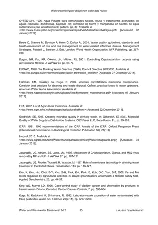 Water treatment plant design from water data review



CYTED-XVII, 1996. Agua Potable para comunidades rurales, reuso y tratamientos avanzados de
aguas residuales domésticas. Capítulo 04: remoción de hierro y manganeso en fuentes de agua
subterráneas para abastecimiento público, pp. 37. Available at
<http://www.bvsde.paho.org/bvsair/e/repindex/repi84/vleh/fulltext/acrobat/agua.pdf> [Accessed 02
January 2012]


Deere D, Stevens M, Davison A, Helm G, Dufour A., 2001. Water quality: guidelines, standards and
health-assessment of risk and risk management for water-related infectious disease. Management
Strategies. Fewtrell L, Bartram J, Eds, London, World Health Organization, IWA Publishing, pp. 257-
288.

Dugan, NR, Fox, KR, Owens, JH, Miltner, RJ, 2001. Controlling Cryptosporidium oocysts using
conventional filtration. J. AWWA 93, pp. 64-77.

EUDWD, 1998. The Drinking Water Directive (DWD), Council Directive 98/83/EC. Available at
<http://ec.europa.eu/environment/water/water-drink/index_en.html> [Accessed 07 December 2011].


Feldman, EM, Crossley, IA, Ruge, R, 2009. Minimize microfiltration membrane maintenance.
Consider best practices for cleaning and waste disposal. Opflow, practical ideas for water operators.
American Water Works Association. Available at:
<http://www.hazenandsawyer.com/uploads/files/Membrane_maintenance.pdf> [Accessed 07 January
2012].


FPA, 2002. List of Agricultural Pesticides. Available at:
<http://www.wpro.who.int/hse/pages/agriculturallist.html> [Accessed 22 December 2011].

Geldreich, EE, 1996. Creating microbial quality in drinking water. In: Geldreich, EE (Ed.), Microbial
Quality of Water Supply in Distribution Systems. CRC Press LLC, Boca Raton, FL, pp. 39-101.

ICRP, 1991. 1990 recommendations of the ICRP. Annals of the ICRP. Oxford, Pergamon Press
(International Commission on Radiological Protection Publication 60), 21(1.3)

Innosol, 2010. Available at:
<http://www.dgrsol.com/tempWater/municipalWater/drinkingWater/coagulants.php>         [Accessed    04
January 2012].


Jacangelo, JG, Adham, SS, Laine, JM, 1995. Mechanism of Cryptosporidium, Giardia, and MS2 virus
removal by MF and UF. J. AWWA 87, pp. 107-121.

Jacangelo, JG, Rhodes Trussell, R, Watson, M, 1997. Role of membrane technology in drinking water
treatment in the United States. Desalination 113, pp. 119-127.

Kim, K, Kim, H-J, Choi, B-Y, Kim, S-H, Park, K-H, Park, E, Koh, D-C, Yun, S-T, 2008. Fe and Mn
levels regulated by agricultural activities in alluvial groundwaters underneath a flooded paddy field.
Applied Geochemistry, 23, pp. 44-57.

King WD, Marrett LD, 1996. Case-control study of bladder cancer and chlorination by products in
treated water (Ontario, Canada). Cancer Causes Controls, 7, pp. 596-604.

Koga, M, Kadokami, K, Shinohara, R, 1992. Laboratory-scale ozonation of water contaminated with
trace pesticides. Water Sci. Technol. 26(9-11), pp. 2257-2260.



Water and Wastewater Treatment11-12                  25                           LJMU-BUILT ENVIRONMENT
 