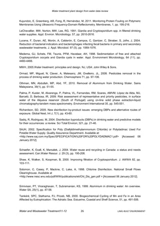 Water treatment plant design from water data review



Kujundzic, E, Greenberg, AR, Fong, R, Hernández, M, 2011. Monitoring Protein Fouling on Polymeric
Membranes Using Ultrasonic Frequency-Domain Reflectometry. Membranes, 1, pp. 195-216.

LeChevallier, MW, Norton, MW, Lee, RG, 1991. Giardia and Cryptosporidium spp. in filtered drinking
water supplies. Appl. Environ. Microbiology. 57, pp. 2610-2616.

Lucena, F, Duran, AE, Morón, A, Calderón, E, Campos, C, Gantzer, C, Skraber, S, Jofre, J, 2004.
Reduction of bacterial indicators and bacteriophages infecting fecal bacteria in primary and secondary
wastewater treatments. J. Appl. Microbiol. 97 (5), pp. 1069-1076.

Medema, GJ, Schets, FM, Teunis, PFM, Havelaar, AH, 1998. Sedimentation of free and attached
Cryptosporidium oocysts and Giardia cysts in water. Appl. Environment Microbiology, 64 (11), pp.
4460-4466.

MWH, 2005.Water treatment: principles and design. NJ, USA: John Wiley & Sons.

Ormad, MP, Miguel, N, Claver, A, Matesanz, JM, Ovelleiro, JL, 2008. Pesticides removal in the
process of drinking water production. Chemosphere 71, pp. 97-106.

Othman, MN, Abdullah, MP, Abd, YF, 2010. Removal of Aluminium from Drinking Water. Sains
Malaysiana, 39(1), pp. 51-55.

Palma, P, Kuster, M, Alvarenga, P, Palma, VL, Fernandes, RM, Soares, AMVM, López de Alda, MJ,
Barceló, D, Barbosa, IR, 2009. Risk assessment of representative and priority pesticides, in surface
water of the Alqueva reservoir (South of Portugal) using on-line solid phase extraction-liquid
chromatography-tandem mass spectrometry. Environment International 35, pp. 545-551.

Richardson, SD, 2005. New disinfection by-product issues: emerging DBPs and alternative routes of
exposure. Global Nest, Int J, 7(1), pp. 43-60.

Sadiq, R, Rodriguez, M, 2004. Disinfection byproducts (DBPs) in drinking water and predictive models
for their occurrences: a review. Sci Total Environ; 321, pp. 21-46.

SAJH, 2002. Specification for Poly (Diallyldimethylammonium Chloride) or Polydadmac Used For
Potable Water Supply. Quality Assurance Department. Available at:
<http://www.saj.com.my/Spec/SPECIFICATION%20FOR%20POLYDADMAC1.pdf> [Accessed 06
January 2012].


Schaefer, K, Exall, K, Marsalek, J, 2004. Water reuse and recycling in Canada: a status and needs
assessment. Can.Water Resour. J. 29 (3), pp. 195-208.

Shaw, K, Walker, S, Koopman, B, 2000. Improving filtration of Cryptosporidium. J. AWWA 92, pp.
103-111.

Solomon, C, Casey, P, Mackne, C, Lake, A, 1998. Chlorine Disinfection. National Small Flows
Clearinghouse. Available at
<http://www.nesc.wvu.edu/pdf/WW/publications/eti/Chl_Dis_gen.pdf > [Accessed 06 January 2012].


Srinivisan, PT, Viraraghavan, T, Subramanian, KS, 1999. Aluminium in drinking water: An overview.
Water SA, 25(1), pp. 47-56.

Tankéré, SPC, Stathama, PJ, Priceb, NB, 2000. Biogeochemical Cycling of Mn and Fe in an Area
Affected by Eutrophication: The Adriatic Sea. Estuarine, Coastal and Shelf Science, 51, pp. 491-506.



Water and Wastewater Treatment11-12                  26                           LJMU-BUILT ENVIRONMENT
 