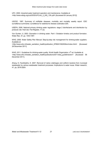 Water treatment plant design from water data review



UFC, 2005. Industrial water treatment operation and maintenance. Available at:
<http://www.wbdg.org/ccb/DOD/UFC/ufc_3_240_13fn.pdf> [Accessed 04 January 2012].


USCDC, 1997. Summary of notifiable diseases; morbidity and mortality weekly report. CDC
surveillance summaries: surveillance for waterborne disease outbreaks-USA.

USEPA, 2006. National primary drinking water regulations: stage 2 disinfectants and disinfection by
products rule: final rule. Fed Register, 71 (2).

Von Gunten, U, 2003. Ozonation in drinking water. Part I: Oxidation kinetics and product formation.
Water Res. 37, pp. 1443-1467.

WHO, 2009. Water Safety Plan Manual. Step-by-step risk management for drinking-water suppliers.
Available at:
<http://www.who.int/water_sanitation_health/publication_9789241562638/en/index.html> [Accessed
28 December 2011].


                                                                                 th
WHO, 2011. Guidelines for drinking-water quality. World Health Organization, 4 ed. Available at:
<http://www.who.int/water_sanitation_health/publications/2011/dwq_guidelines/en/> [Accessed          06
December 2011].


Zhang, K, Farahbakhs, K. 2007. Removal of native coliphages and coliform bacteria from municipal
wastewater by various wastewater treatment processes: Implications to water reuse. Water research,
41, pp. 2816-2824.




Water and Wastewater Treatment11-12                  27                               LJMU-BUILT ENVIRONMENT
 
