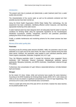 Water treatment plant design from water data review



Introduction

The present work tries to evaluate and determinate a water treatment plant from a water
quality data provided.

The characterization of the source water as well as the pollutants contained and their
possible sources have been carried out.

Using the World Health Organization (WHO) Water Safety Plan methodology, the risk
assessment has been undertaken, identifying effective control measures, and describing
appropriate monitoring of the water source.

A water treatment plant has been designed which will adequately treat the water to meet the
conditions for Drinking Water citing the appropriate regulations for the microbiological,
disinfection by-products, turbidity, manganese, aluminum and pesticides parameters
justifying the choice of each process unit chosen.

Finally, a suitable maintenance and monitoring scheme for the chosen process has been
devised.

Review of the water quality data

Pesticides

According to the EU drinking water directive (EUDWD, 1998), the parametric value for total
pesticides is 0.5 (μg/l) and as the chart shows, the value is never reached during the three
years period. However, the parametric value applied to each individual pesticide (which
means organic insecticides, herbicides, fungicides, etc.) is 0.1 μg/l.

Thus, the following pesticides (chart 1) exceed the individual value suggested: Diuron
(herbicide), 24D (herbicide), Atrazine (herbicide), Metaldehyde (pesticide against
gastropods), Mecoprop (herbicide), and MCPA (herbicide). Classification obtained through
FPA (2002).

Furthermore, their concentration (≥1 μg/l), follows a seasonally behaviour, normally between
April and October.

Nitrogen

As the charts 2-4 show, nitrate, nitrite and ammonia have exactly the same behaviour.
According to the WHO Guidelines for Drinking-Water Quality (WHO, 2011), both nitrate and
nitrite as N are not present in significant concentrations (11 and 0.9 mg/l respectively). The
ammonia as N it is also under the threshold odour concentration.

There is a peak right at the end of the year 2010 in all of them, however the value reached,
do not present problem at all.




Water and Wastewater Treatment11-12                3                           LJMU-BUILT ENVIRONMENT
 