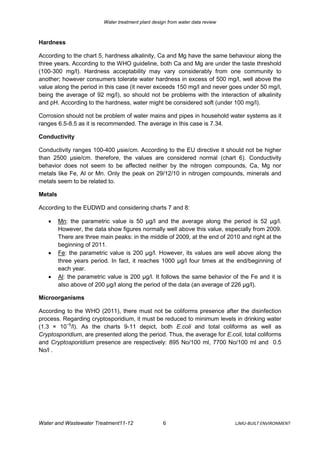 Water treatment plant design from water data review



Hardness

According to the chart 5, hardness alkalinity, Ca and Mg have the same behaviour along the
three years. According to the WHO guideline, both Ca and Mg are under the taste threshold
(100-300 mg/l). Hardness acceptability may vary considerably from one community to
another; however consumers tolerate water hardness in excess of 500 mg/l, well above the
value along the period in this case (it never exceeds 150 mg/l and never goes under 50 mg/l,
being the average of 92 mg/l), so should not be problems with the interaction of alkalinity
and pH. According to the hardness, water might be considered soft (under 100 mg/l).

Corrosion should not be problem of water mains and pipes in household water systems as it
ranges 6.5-8.5 as it is recommended. The average in this case is 7.34.

Conductivity

Conductivity ranges 100-400 µsie/cm. According to the EU directive it should not be higher
than 2500 µsie/cm. therefore, the values are considered normal (chart 6). Conductivity
behavior does not seem to be affected neither by the nitrogen compounds, Ca, Mg nor
metals like Fe, Al or Mn. Only the peak on 29/12/10 in nitrogen compounds, minerals and
metals seem to be related to.

Metals

According to the EUDWD and considering charts 7 and 8:

        Mn: the parametric value is 50 μg/l and the average along the period is 52 μg/l.
         However, the data show figures normally well above this value, especially from 2009.
         There are three main peaks: in the middle of 2009, at the end of 2010 and right at the
         beginning of 2011.
        Fe: the parametric value is 200 μg/l. However, its values are well above along the
         three years period. In fact, it reaches 1000 μg/l four times at the end/beginning of
         each year.
        Al: the parametric value is 200 μg/l. It follows the same behavior of the Fe and it is
         also above of 200 μg/l along the period of the data (an average of 226 μg/l).

Microorganisms

According to the WHO (2011), there must not be coliforms presence after the disinfection
process. Regarding cryptosporidium, it must be reduced to minimum levels in drinking water
(1.3 × 10−5/l). As the charts 9-11 depict, both E.coli and total coliforms as well as
Cryptosporidium, are presented along the period. Thus, the average for E.coli, total coliforms
and Cryptosporidium presence are respectively: 895 No/100 ml, 7700 No/100 ml and 0.5
No/l .




Water and Wastewater Treatment11-12                 6                           LJMU-BUILT ENVIRONMENT
 