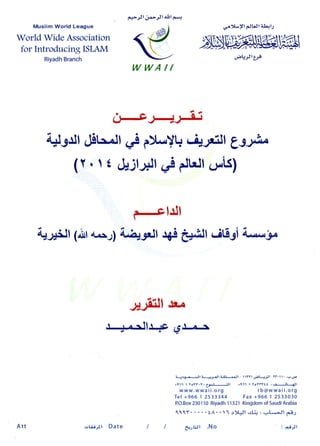 Fd5jlO*>tt dltF*,
Muslim World League
World Wide Association
for Introducing ISLAM
RiyadhBranch
cr'Y-Yl {.Jl.Jla!+l:
jsl$"wrc
"r;Lr--;Jtl,rs
U..9Jl,!t^.ll .,.l f)L.'Y!r.riJrlll g3;,e"
(Y.  t,ljlljf (JiCtll (J|,.is)
hJl
qJ$Jf lalr4^J) i4Jrlf r+st*&ll uitl3i A.'*"y
#J$rll lu
t I rtlr4c ggJ-c.-r
:
Jr3*-xll ? l|-,l
-tt ?ll-$+Jl t "Yl O;tJ-lJl lY.l ' .u,ge
+ 1 1 1  Y o t t . t . t 3 , - l - J . S l + 1 1 1  l c Y t f t l : ' : i l
d l l
www.wwaii.org rb@wwaii.org
Tel +966 1 2533344 Fax+966 1 2533030
P.O.Box230110 Riyadh11321KingdomofSaudiArabia
tttY tA' ' '11r).Ql .:.Li;: ,,.L*Jl 6o33
WWAI/
Att c,G.Ay'l Date C:.rhJ| .N o : Frtl
 