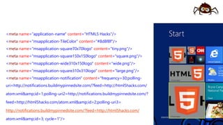 <meta name="application-name" content="HTML5 Hacks"/>
<meta name="msapplication-TileColor" content="#8d8f8f"/>
<meta name="msapplication-square70x70logo" content="tiny.png"/>
<meta name="msapplication-square150x150logo" content="square.png"/>
<meta name="msapplication-wide310x150logo" content="wide.png"/>
<meta name="msapplication-square310x310logo" content="large.png"/>
<meta name="msapplication-notification" content="frequency=30;polling-
uri=http://notifications.buildmypinnedsite.com/?feed=http://html5hacks.com/
atom.xml&amp;id=1;polling-uri2=http://notifications.buildmypinnedsite.com/?
feed=http://html5hacks.com/atom.xml&amp;id=2;polling-uri3=
http://notifications.buildmypinnedsite.com/?feed=http://html5hacks.com/
atom.xml&amp;id=3; cycle=1"/>
 