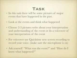 Task
• In this task there will be some pictures of major
  events that have happened in the past.
• Look at the events and think what happened
• Choose 2-3 pictures write about your interpretation
  and understanding of the event or do a voiceover of
  your interpretation of the event
• For voiceover use Quicktime new screen recording to
  record your voice. (make sure the microphone is on)
• Ask yourself “What was the event?” and “How do I
  know what happened?”
 