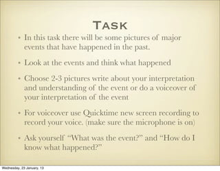 Task
         • In this task there will be some pictures of major
           events that have happened in the past.
         • Look at the events and think what happened
         • Choose 2-3 pictures write about your interpretation
           and understanding of the event or do a voiceover of
           your interpretation of the event
         • For voiceover use Quicktime new screen recording to
           record your voice. (make sure the microphone is on)
         • Ask yourself “What was the event?” and “How do I
           know what happened?”

Wednesday, 23 January, 13
 