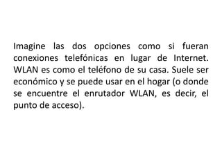 Imagine las dos opciones como si fueran
conexiones telefónicas en lugar de Internet.
WLAN es como el teléfono de su casa. Suele ser
económico y se puede usar en el hogar (o donde
se encuentre el enrutador WLAN, es decir, el
punto de acceso).
 