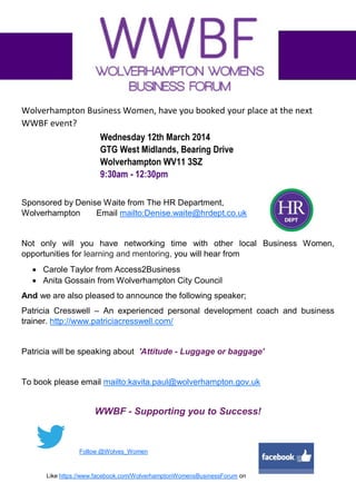 Wolverhampton Business Women, have you booked your place at the next
WWBF event?

Sponsored by Denise Waite from The HR Department,
Wolverhampton
Email mailto:Denise.waite@hrdept.co.uk

Not only will you have networking time with other local Business Women,
opportunities for learning and mentoring, you will hear from
 Carole Taylor from Access2Business
 Anita Gossain from Wolverhampton City Council
And we are also pleased to announce the following speaker;
Patricia Cresswell – An experienced personal development coach and business
trainer. http://www.patriciacresswell.com/

Patricia will be speaking about 'Attitude - Luggage or baggage'

To book please email mailto:kavita.paul@wolverhampton.gov.uk

WWBF - Supporting you to Success!

Follow @Wolves_Women

Like https://www.facebook.com/WolverhamptonWomensBusinessForum on

 