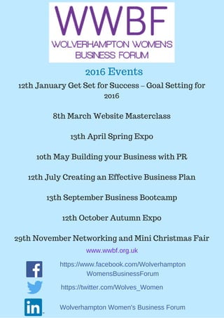 12th January Get Set for Success – Goal Setting for
2016
8th March Website Masterclass
13th April Spring Expo
10th May Building your Business with PR
12th July Creating an Effective Business Plan
13th September Business Bootcamp
12th October Autumn Expo
29th November Networking and Mini Christmas Fair
www.wwbf.org.uk
https://twitter.com/Wolves_Women
https://www.facebook.com/Wolverhampton
WomensBusinessForum
Wolverhampton Women's Business Forum
2016 Events
 