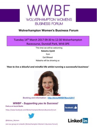 Wolverhampton Women's Business Forum
Tuesday 14th
March 2017 09:30 to 12:30 Wolverhampton
Racecourse, Dunstall Park, WV6 0PE
This time we will be welcoming
Natasha Aylott
from
Get Blissed
Natasha will be showing us
‘How to live a blissful and mindful life whilst running a successful business’
.
Booking and information - http://bit.ly/WWBFMarch2017
WWBF - Supporting you to Success!
Find us on Social Media
https://www.facebook.com/WolverhamptonWomensBusinessForum
@Wolves_Women
Join our group on LinkedIn (Wolverhampton Women’s Business Forum)
 