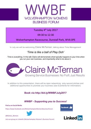 Find us on Social Media
https://www.facebook.com/WolverhamptonWomensBusinessForum
@Wolves_Women
Join our group on LinkedIn (Wolverhampton Women’s Business Forum)
In July we will be welcoming Claire McTernan, talking about Time Management
‘Time is like a ball of Play Doh’
. Time is everything. In this talk Claire will demonstrate what typically happens to your time when
you run your own business, and importantly what to do about it.
In addition to this presentation, there will be open networking, sixty second pitches and
additional opportunities to promote your business (see Eventbrite for information)
Book via http://bit.ly/WWBFJuly2017
WWBF - Supporting you to Success!
Tuesday 4th
July 2017
09:30 to 12:30
Wolverhampton Racecourse, Dunstall Park, WV6 0PE
 
