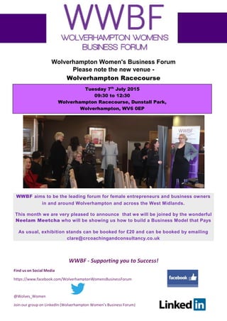 WWBF - Supporting you to Success!
Find us on Social Media
https://www.facebook.com/WolverhamptonWomensBusinessForum
@Wolves_Women
Join our group on LinkedIn (Wolverhampton Women’s Business Forum)
Wolverhampton Women's Business Forum
Please note the new venue -
Wolverhampton Racecourse
WWBF aims to be the leading forum for female entrepreneurs and business owners
in and around Wolverhampton and across the West Midlands.
This month we are very pleased to announce that we will be joined by the wonderful
Neelam Meetcha who will be showing us how to build a Business Model that Pays
As usual, exhibition stands can be booked for £20 and can be booked by emailing
clare@crcoachingandconsultancy.co.uk
Tuesday 7th
July 2015
09:30 to 12:30
Wolverhampton Racecourse, Dunstall Park,
Wolverhampton, WV6 0EP
 