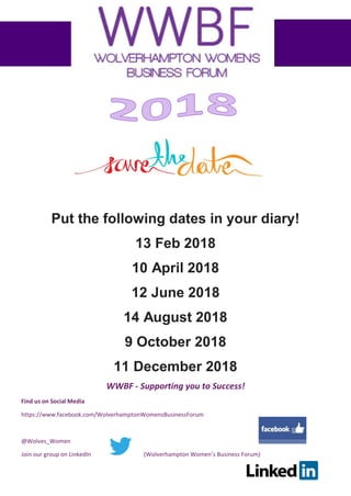 WWBF - Supporting you to Success!
Find us on Social Media
https://www.facebook.com/WolverhamptonWomensBusinessForum
@Wolves_Women
Join our group on LinkedIn (Wolverhampton Women’s Business Forum)
Put the following dates in your diary!
13 Feb 2018
10 April 2018
12 June 2018
14 August 2018
9 October 2018
11 December 2018
 