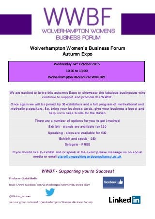Find us on Social Media
https://www.facebook.com/WolverhamptonWomensBusinessForum
@Wolves_Women
Join our group on LinkedIn (Wolverhampton Women’s Business Forum)
Wolverhampton Women's Business Forum
Autumn Expo
We are excited to bring this autumns Expo to showcase the fabulous businesses who
continue to support and promote the WWBF.
Once again we will be joined by 30 exhibitors and a full program of motivational and
motivating speakers. So, bring your business cards, give your business a boost and
help us to raise funds for the Haven
There are a number of options for you to get involved
Exhibit - stands are available for £30
Speaking - slots are available for £30
Exhibit and speak - £50
Delegate - FREE
If you would like to exhibit and/or speak at the event please message us on social
media or email clare@crcoachingandconsultancy.co.uk
WWBF - Supporting you to Success!
Wednesday 14th
October 2015
10:00 to 13:00
Wolverhampton Racecourse WV6 0PE
 