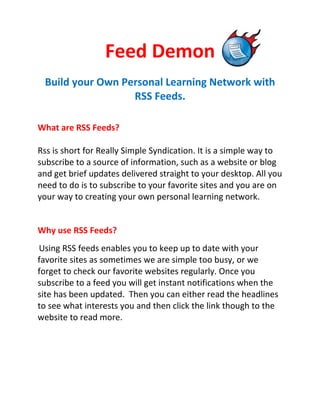 Feed Demon
 Build your Own Personal Learning Network with
                  RSS Feeds.

What are RSS Feeds?

Rss is short for Really Simple Syndication. It is a simple way to
subscribe to a source of information, such as a website or blog
and get brief updates delivered straight to your desktop. All you
need to do is to subscribe to your favorite sites and you are on
your way to creating your own personal learning network.


Why use RSS Feeds?
Using RSS feeds enables you to keep up to date with your
favorite sites as sometimes we are simple too busy, or we
forget to check our favorite websites regularly. Once you
subscribe to a feed you will get instant notifications when the
site has been updated. Then you can either read the headlines
to see what interests you and then click the link though to the
website to read more.
 