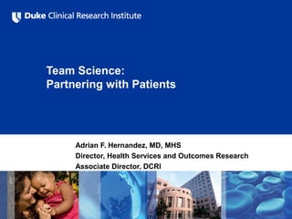Team Science:
Partnering with Patients
Adrian F. Hernandez, MD, MHS
Director, Health Services and Outcomes Research
Associate Director, DCRI
 