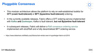 11
Pluggable Consensus
• https://www.slideshare.net/MattLucas3/blockchain-whats-new-in-hyperledger-fabric-oct-2018
• This modular architecture allows the platform to rely on well-established toolkits for
CFT (crash fault-tolerant) or BFT (byzantine fault-tolerant) ordering.
• In the currently available releases, Fabric offers a CFT ordering service implemented
with Kafka and Zookeeper. Kafka is fault tolerant, but not Byzantine fault tolerant
• In subsequent releases, Fabric will deliver a Raft consensus ordering service
implemented with etcd/Raft and a fully decentralized BFT ordering service.
 