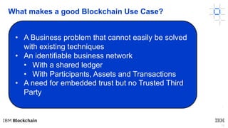 18
What makes a good Blockchain Use Case?
•
• A Business problem that cannot easily be solved
with existing techniques
• An identifiable business network
• With a shared ledger
• With Participants, Assets and Transactions
• A need for embedded trust but no Trusted Third
Party
 
