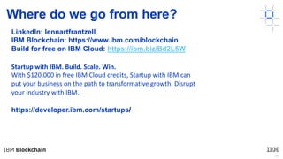38
Where do we go from here?
LinkedIn: lennartfrantzell
IBM Blockchain: https://www.ibm.com/blockchain
Build for free on IBM Cloud: https://ibm.biz/Bd2L5W
https://developer.ibm.com/startups/
Startup with IBM. Build. Scale. Win.
With $120,000 in free IBM Cloud credits, Startup with IBM can
put your business on the path to transformative growth. Disrupt
your industry with IBM.
 