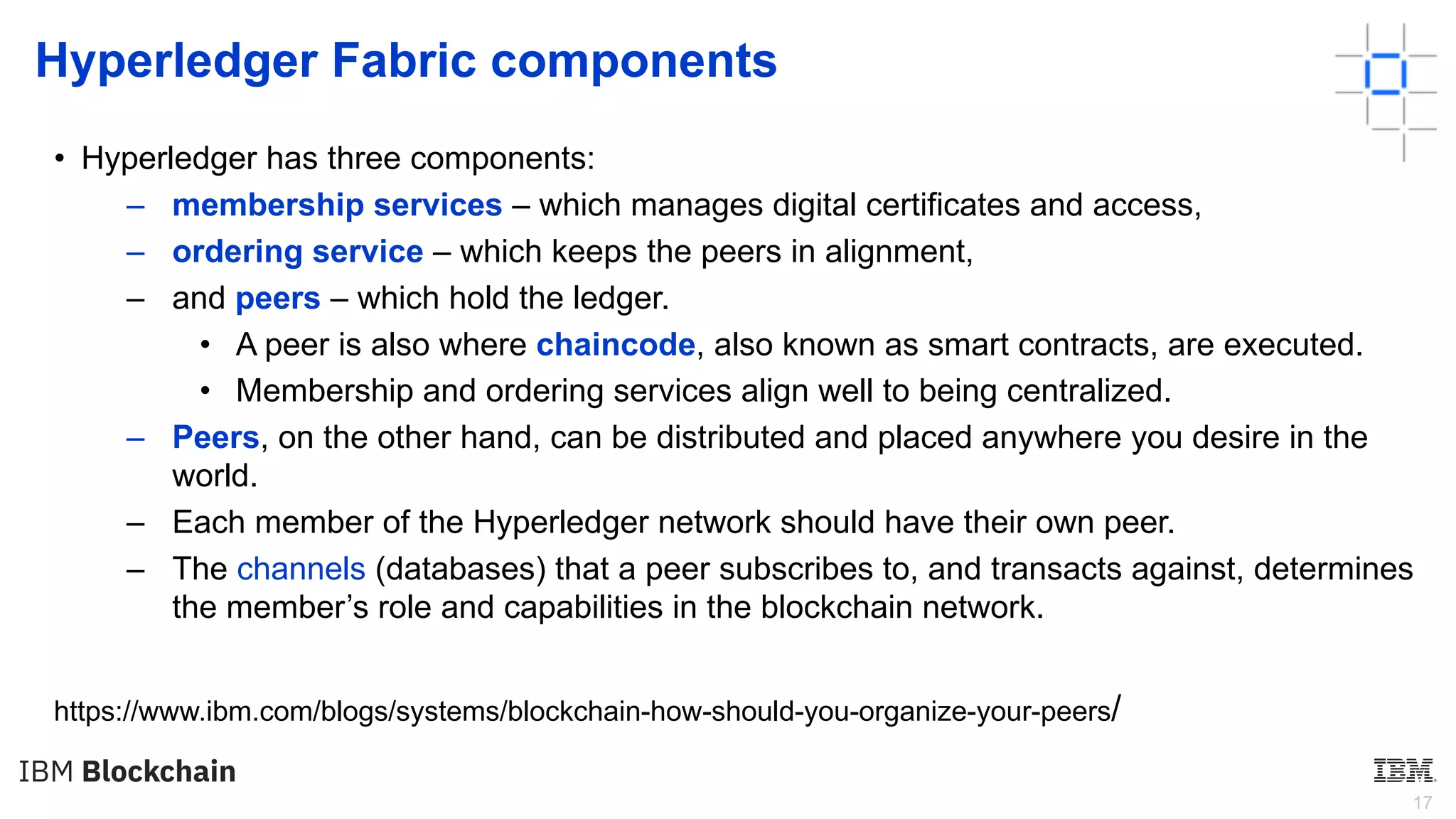 17
Hyperledger Fabric components
• Hyperledger has three components:
– membership services – which manages digital certificates and access,
– ordering service – which keeps the peers in alignment,
– and peers – which hold the ledger.
• A peer is also where chaincode, also known as smart contracts, are executed.
• Membership and ordering services align well to being centralized.
– Peers, on the other hand, can be distributed and placed anywhere you desire in the
world.
– Each member of the Hyperledger network should have their own peer.
– The channels (databases) that a peer subscribes to, and transacts against, determines
the member’s role and capabilities in the blockchain network.
https://www.ibm.com/blogs/systems/blockchain-how-should-you-organize-your-peers/
 