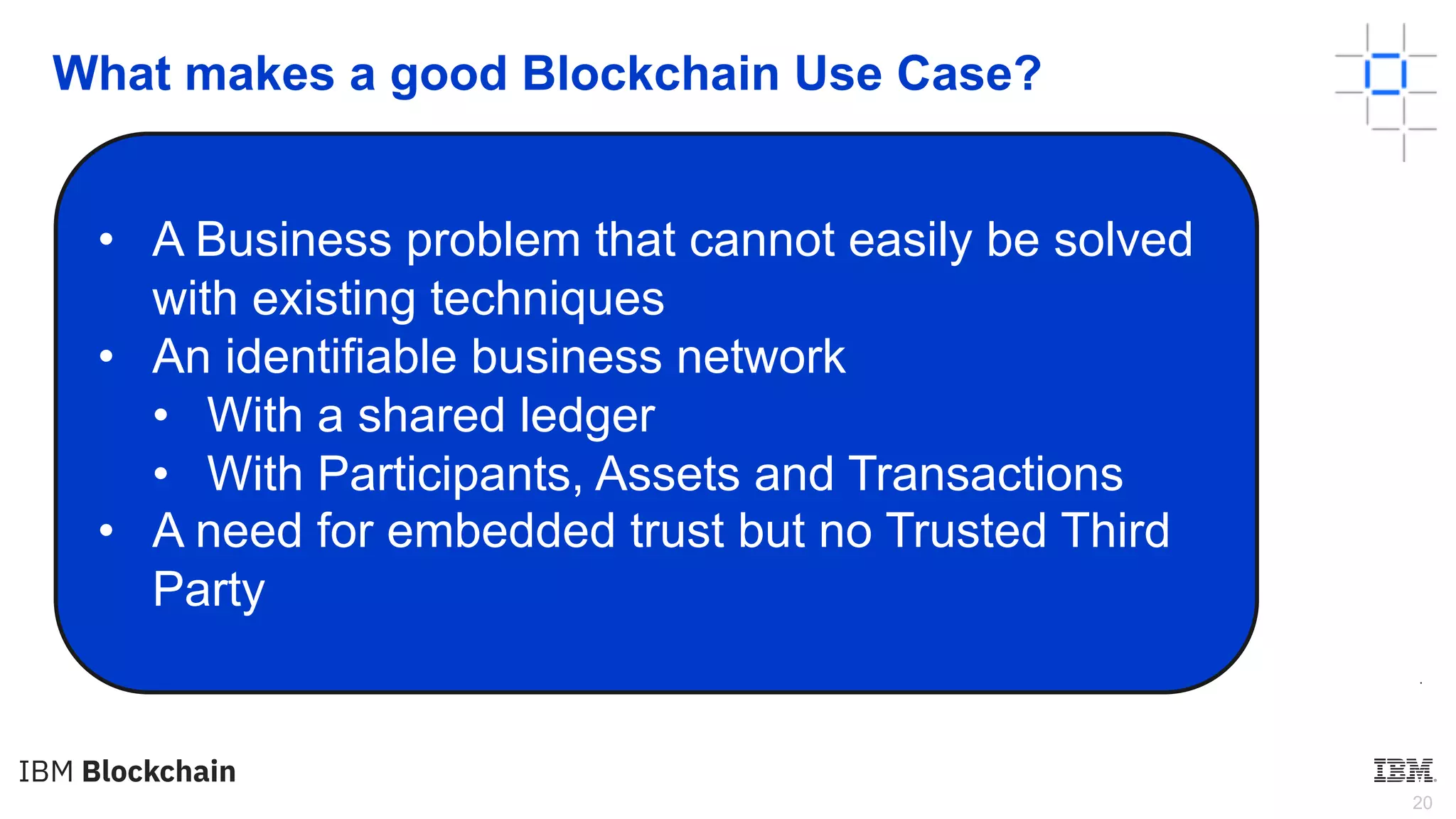 20
What makes a good Blockchain Use Case?
•
• A Business problem that cannot easily be solved
with existing techniques
• An identifiable business network
• With a shared ledger
• With Participants, Assets and Transactions
• A need for embedded trust but no Trusted Third
Party
 