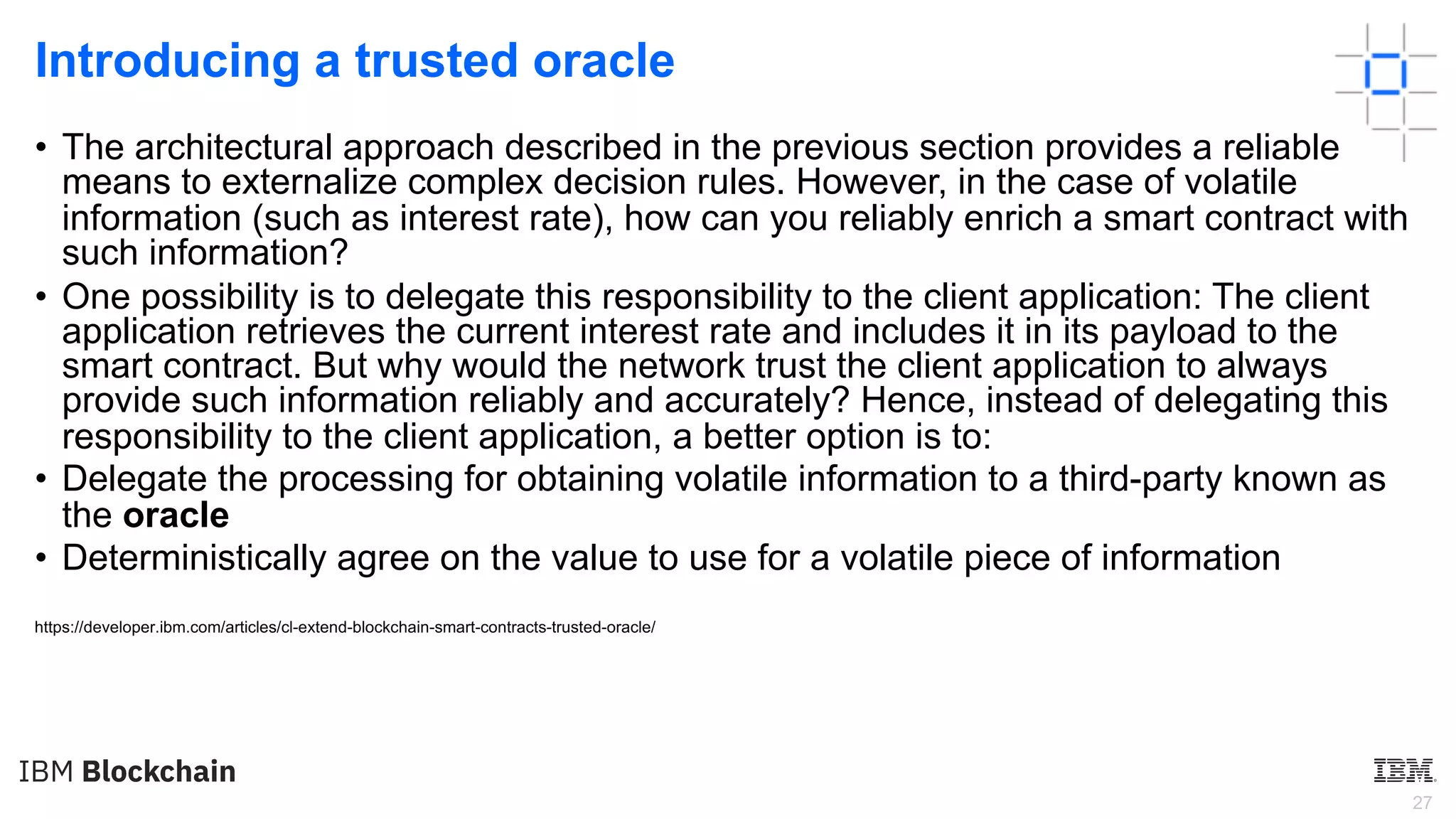 27
Introducing a trusted oracle
• The architectural approach described in the previous section provides a reliable
means to externalize complex decision rules. However, in the case of volatile
information (such as interest rate), how can you reliably enrich a smart contract with
such information?
• One possibility is to delegate this responsibility to the client application: The client
application retrieves the current interest rate and includes it in its payload to the
smart contract. But why would the network trust the client application to always
provide such information reliably and accurately? Hence, instead of delegating this
responsibility to the client application, a better option is to:
• Delegate the processing for obtaining volatile information to a third-party known as
the oracle
• Deterministically agree on the value to use for a volatile piece of information
https://developer.ibm.com/articles/cl-extend-blockchain-smart-contracts-trusted-oracle/
 
