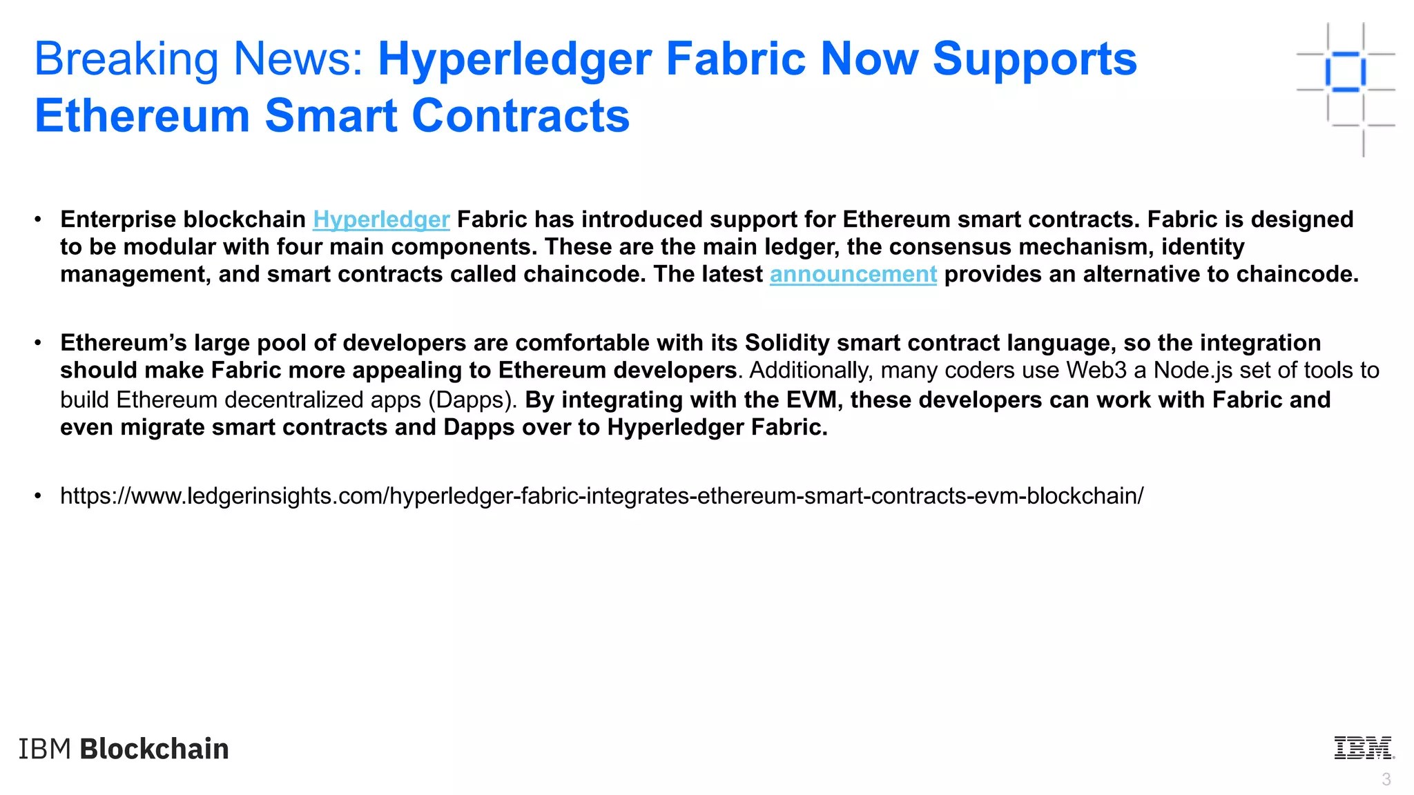 3
Breaking News: Hyperledger Fabric Now Supports
Ethereum Smart Contracts
• Enterprise blockchain Hyperledger Fabric has introduced support for Ethereum smart contracts. Fabric is designed
to be modular with four main components. These are the main ledger, the consensus mechanism, identity
management, and smart contracts called chaincode. The latest announcement provides an alternative to chaincode.
• Ethereum’s large pool of developers are comfortable with its Solidity smart contract language, so the integration
should make Fabric more appealing to Ethereum developers. Additionally, many coders use Web3 a Node.js set of tools to
build Ethereum decentralized apps (Dapps). By integrating with the EVM, these developers can work with Fabric and
even migrate smart contracts and Dapps over to Hyperledger Fabric.
• https://www.ledgerinsights.com/hyperledger-fabric-integrates-ethereum-smart-contracts-evm-blockchain/
 