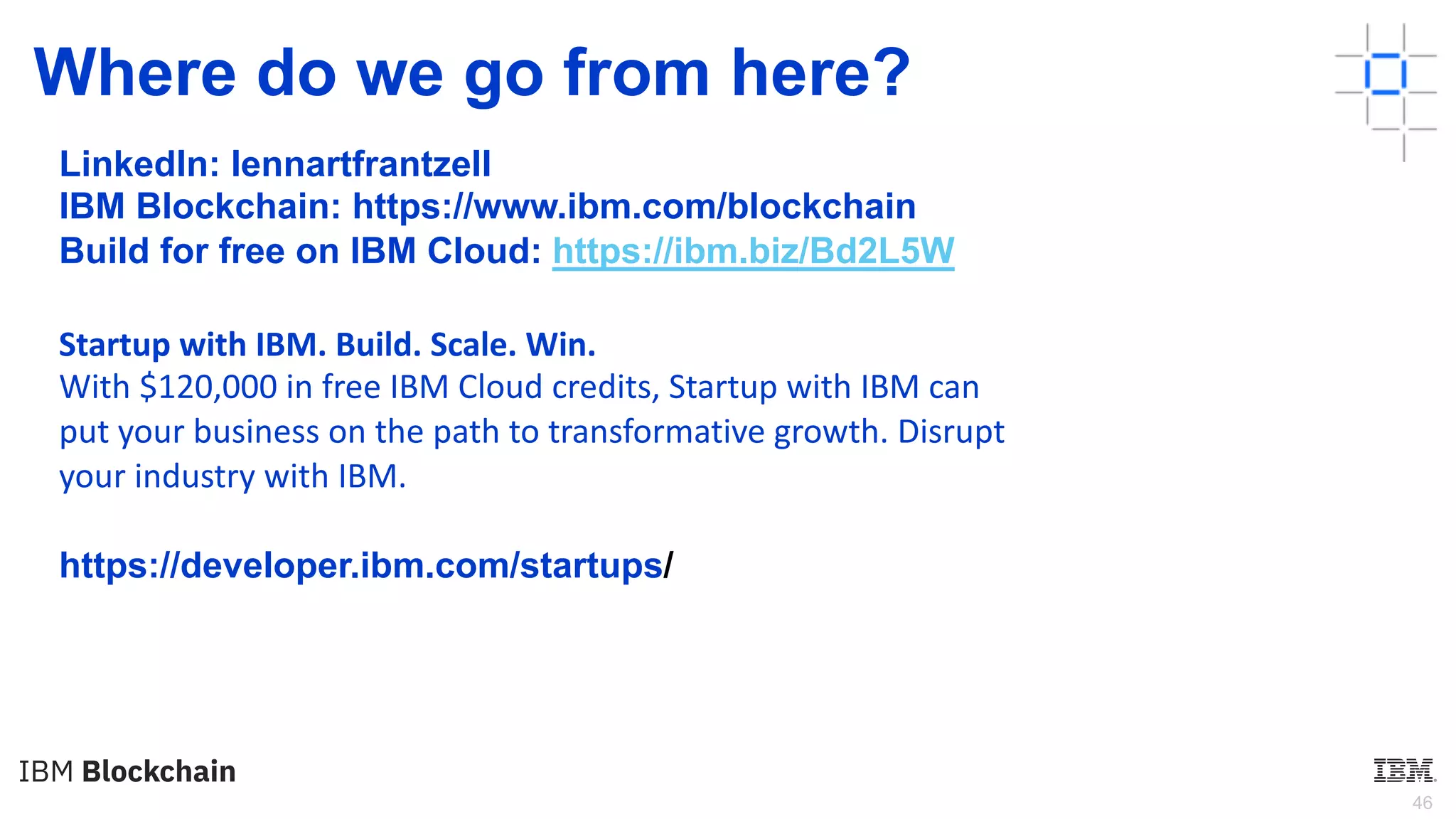 46
Where do we go from here?
LinkedIn: lennartfrantzell
IBM Blockchain: https://www.ibm.com/blockchain
Build for free on IBM Cloud: https://ibm.biz/Bd2L5W
https://developer.ibm.com/startups/
Startup with IBM. Build. Scale. Win.
With $120,000 in free IBM Cloud credits, Startup with IBM can
put your business on the path to transformative growth. Disrupt
your industry with IBM.
 