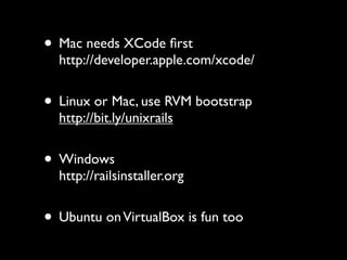 • Mac needs XCode ﬁrst
  http://developer.apple.com/xcode/


• Linux or Mac, use RVM bootstrap
  http://bit.ly/unixrails


• Windows
  http://railsinstaller.org


• Ubuntu on VirtualBox is fun too
 