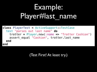 Example:
          Player#last_name
class PlayerTest < ActiveSupport::TestCase
  test "parses out last name" do
    trotter = Player.new(:name => "Trotter Cashion")
    assert_equal "Cashion", trotter.last_name
  end
end


               (Test First! At least try.)
 