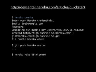 http://devcenter.heroku.com/articles/quickstart

$ heroku create
Enter your Heroku credentials.
Email: joe@example.com
Password:
Uploading ssh public key /Users/joe/.ssh/id_rsa.pub
Created http://high-sunrise-58.heroku.com/ |
git@heroku.com:high-sunrise-58.git
Git remote heroku added

$ git push heroku master
...

$ heroku rake db:migrate
 