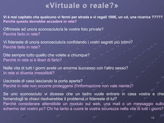 Vi è mai capitato che qualcuno vi fermi per strada e vi regali 100€, un cd, una ricarica ????? 
Perchè questo dovrebbe accadere in rete? 
13 
Offrireste ad uno/a sconosciuto/a le vostre foto private? 
Perchè farlo in rete? 
Vi fidereste di uno/a sconosciuto/a confidando i vostri segreti più intimi? 
Perchè farlo in rete? 
Dite sempre tutto quello che volete a chiunque? 
Perchè in rete si è liberi di farlo? 
Nella vita di tutti i giorni avete un enorme successo con l'altro sesso? 
In rete si diventa irresistibili? 
Uscireste di casa lasciando la porta aperta? 
Perchè in rete non occorre proteggersi (l'informazione non vale niente)? 
Se uno sconosciuto vi dicesse che un ladro vuole entrare in casa vostra e che 
fornendogli le chiavi risolverebbe il problema,vi fidereste di lui? 
Perchè considerare attendibile un modulo sul web, una mail o un messaggio sullo 
schermo del vostro pc? Chi ha tanto a cuore la vostra sicurezza nella vita di tutti i giorni? 
 