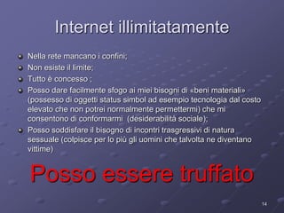 Internet illimitatamente 
Nella rete mancano i confini; 
Non esiste il limite; 
Tutto è concesso ; 
Posso dare facilmente sfogo ai miei bisogni di «beni materiali» 
(possesso di oggetti status simbol ad esempio tecnologia dal costo 
elevato che non potrei normalmente permettermi) che mi 
consentono di conformarmi (desiderabilità sociale); 
Posso soddisfare il bisogno di incontri trasgressivi di natura 
sessuale (colpisce per lo più gli uomini che talvolta ne diventano 
vittime) 
14 
Posso essere truffato 
 