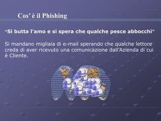 Cos’ è il Phishing 
“Si butta l’amo e si spera che qualche pesce abbocchi” 
Si mandano migliaia di e-mail sperando che qualche lettore 
creda di aver ricevuto una comunicazione dall’Azienda di cui 
è Cliente. 
 
