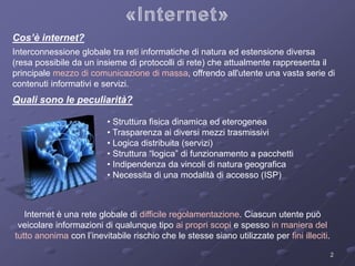 Interconnessione globale tra reti informatiche di natura ed estensione diversa 
(resa possibile da un insieme di protocolli di rete) che attualmente rappresenta il 
principale mezzo di comunicazione di massa, offrendo all'utente una vasta serie di 
contenuti informativi e servizi. 
2 
Cos’è internet? 
Quali sono le peculiarità? 
• Struttura fisica dinamica ed eterogenea 
• Trasparenza ai diversi mezzi trasmissivi 
• Logica distribuita (servizi) 
• Struttura “logica” di funzionamento a pacchetti 
• Indipendenza da vincoli di natura geografica 
• Necessita di una modalità di accesso (ISP) 
Internet è una rete globale di difficile regolamentazione. Ciascun utente può 
veicolare informazioni di qualunque tipo ai propri scopi e spesso in maniera del 
tutto anonima con l’inevitabile rischio che le stesse siano utilizzate per fini illeciti. 
 