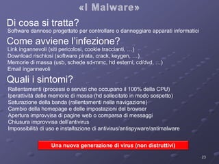 Di cosa si tratta? 
Come avviene l’infezione? 
Link ingannevoli (siti pericolosi, cookie traccianti, …) 
Download rischiosi (software pirata, crack, keygen, …) 
Memorie di massa (usb, schede sd-mmc, hd esterni, cd/dvd, …) 
Email ingannevoli 
Quali i sintomi? 
Rallentamenti (processi o servizi che occupano il 100% della CPU) 
Iperattività delle memorie di massa (hd sollecitato in modo sospetto) 
Saturazione della banda (rallentamenti nella navigazione) 
Cambio della homepage e delle impostazioni del browser 
Apertura improvvisa di pagine web o comparsa di messaggi 
Chiusura improvvisa dell’antivirus 
Impossibilità di uso e installazione di antivirus/antispyware/antimalware 
Software dannoso progettato per controllare o danneggiare apparati informatici 
23 
Una nuova generazione di virus (non distruttivi) 
 