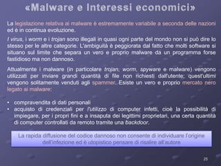 La legislazione relativa ai malware è estremamente variabile a seconda delle nazioni 
ed è in continua evoluzione. 
I virus, i worm e i trojan sono illegali in quasi ogni parte del mondo non si può dire lo 
stesso per le altre categorie. L'ambiguità è peggiorata dal fatto che molti software si 
situano sul limite che separa un vero e proprio malware da un programma forse 
fastidioso ma non dannoso. 
Attualmente i malware (in particolare trojan, worm, spyware e malware) vengono 
utilizzati per inviare grandi quantità di file non richiesti dall'utente; quest'ultimi 
vengono solitamente venduti agli spammer. Esiste un vero e proprio mercato nero 
legato ai malware: 
• compravendita di dati personali 
• acquisto di credenziali per l'utilizzo di computer infetti, cioè la possibilità di 
impiegare, per i propri fini e a insaputa dei legittimi proprietari, una certa quantità 
di computer controllati da remoto tramite una backdoor. 
La rapida diffusione del codice dannoso non consente di individuare l’origine 
25 
dell’infezione ed è utopistico pensare di risalire all’autore 
 