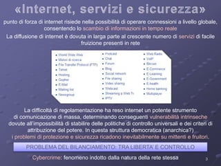 punto di forza di internet risiede nella possibilità di operare connessioni a livello globale, 
3 
consentendo lo scambio di informazioni in tempo reale 
La diffusione di internet è dovuta in larga parte al crescente numero di servizi di facile 
fruizione presenti in rete 
La difficoltà di regolamentazione ha reso internet un potente strumento 
di comunicazione di massa, determinando conseguenti vulnerabilità intrinseche 
dovute all’impossibilità di stabilire delle politiche di controllo universali e dei criteri di 
attribuzione del potere. In questa struttura democratica (anarchica?) 
i problemi di protezione e sicurezza ricadono inevitabilmente su mittenti e fruitori. 
PROBLEMA DEL BILANCIAMENTO: TRA LIBERTA’ E CONTROLLO 
Cybercrime: fenomeno indotto dalla natura della rete stessa 
 