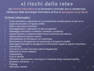 Un crimine informatico è un fenomeno criminale che si caratterizza 
nell'abuso della tecnologia informatica al fine di perseguire scopi illeciti 
4 
Crimini informatici: 
• Frode informatica o alterazione di un procedimento di elaborazione di dati con lo 
scopo di procurarsi un ingiusto profitto; 
• Falso in documenti informatici; 
• Danneggiamento o alterazione di dati e programmi; 
• Sabotaggio informatico di software, hardware o procedure; 
• Accesso abusivo e violazione delle misure di sicurezza del sistema; 
• Utilizzo abusivo di risorse e servizi; 
• Intercettazione di informazioni non autorizzata; 
• Riproduzione e divulgazione non autorizzata di programmi protetti; 
• Spionaggio informatico e divulgazione di informazioni legate al segreto industriale o 
commerciale; 
• Commercio di codici d'accesso ottenuti illegalmente; 
• Diffusione di virus e malware. 
• Cyberstalking 
• Furto di identità 
• Diffusione o riproduzione o commercio di materiale illecito (pedopornografia, 
terrorismo, eversione, …) 
• Phishing 
• Information warfare 
 