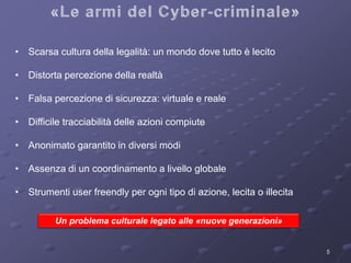5 
• Scarsa cultura della legalità: un mondo dove tutto è lecito 
• Distorta percezione della realtà 
• Falsa percezione di sicurezza: virtuale e reale 
• Difficile tracciabilità delle azioni compiute 
• Anonimato garantito in diversi modi 
• Assenza di un coordinamento a livello globale 
• Strumenti user freendly per ogni tipo di azione, lecita o illecita 
Un problema culturale legato alle «nuove generazioni» 
 