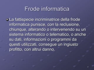 Frode informatica 
La fattispecie incriminatrice della frode 
informatica punisce, con la reclusione, 
chiunque, alterando o intervenendo su un 
sistema informatico o telematico, o anche 
su dati, informazioni o programmi da 
questi utilizzati, consegue un ingiusto 
profitto, con altrui danno. 
7 
 
