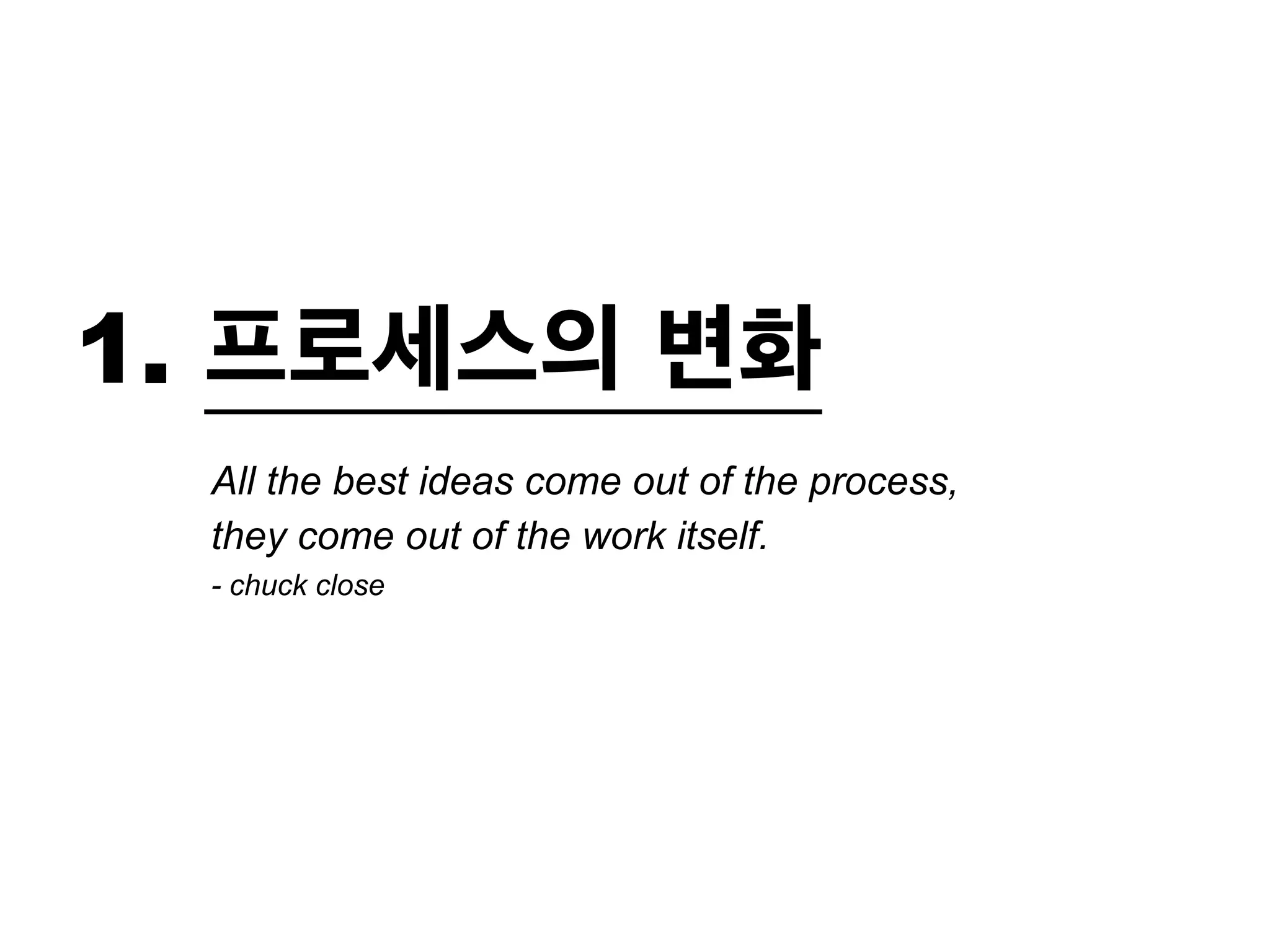 1. 프로세스의 변화 
All the best ideas come out of the process, 
they come out of the work itself. 
- chuck close 
 