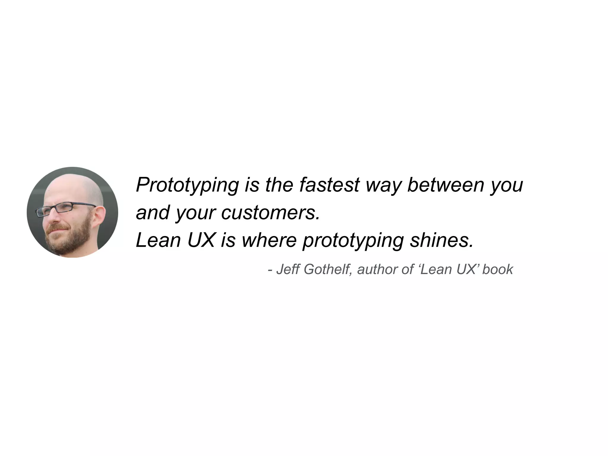 Prototyping is the fastest way between you 
and your customers. 
Lean UX is where prototyping shines. 
- Jeff Gothelf, author of ‘Lean UX’ book 
 