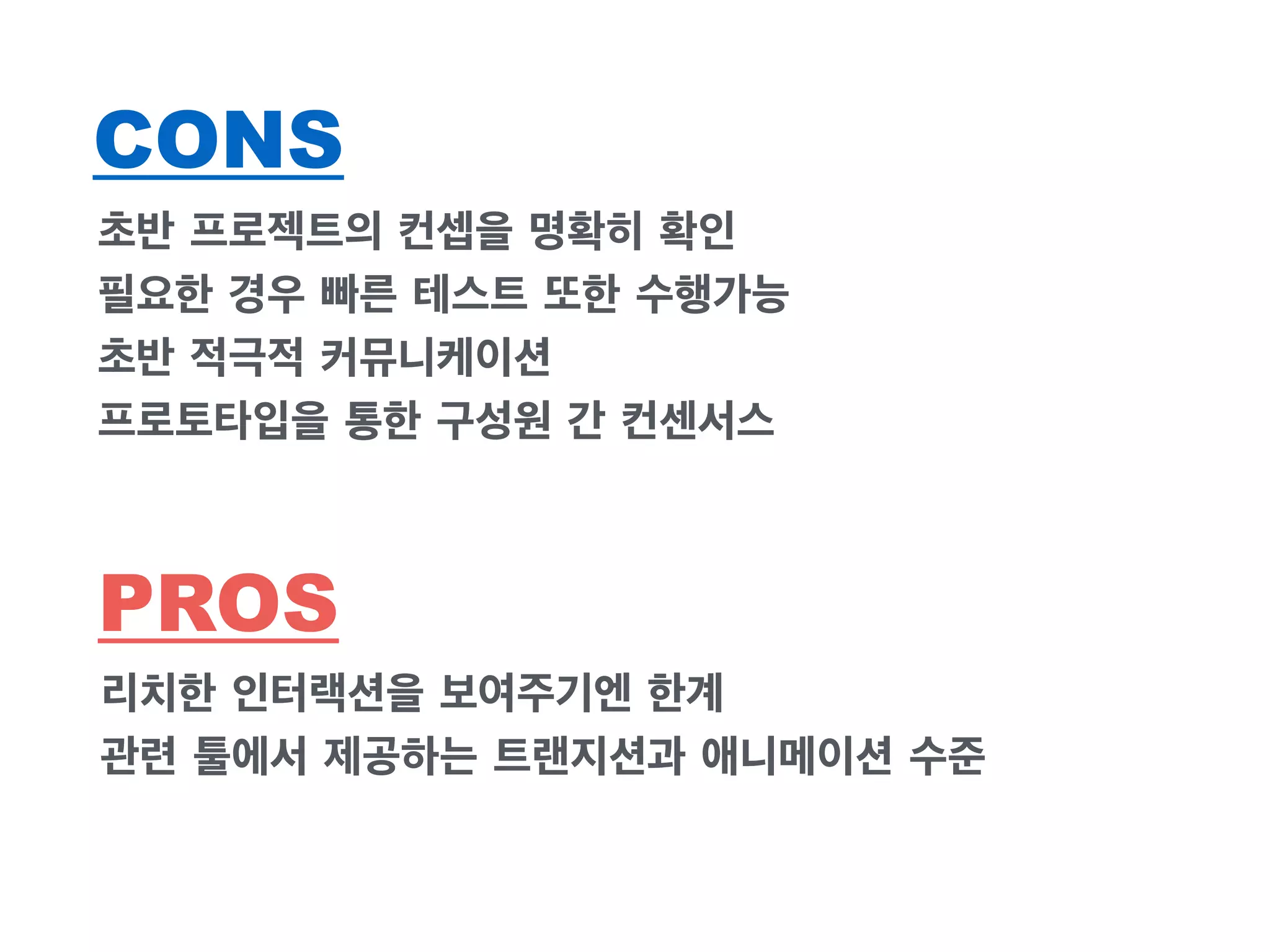 CONS 
초반 프로젝트의 컨셉을 명확히 확인 
필요한 경우 빠른 테스트 또한 수행가능 
초반 적극적 커뮤니케이션 
프로토타입을 통한 구성원 간 컨센서스 
PROS 
리치한 인터랙션을 보여주기엔 한계 
관련 툴에서 제공하는 트랜지션과 애니메이션 수준 
 