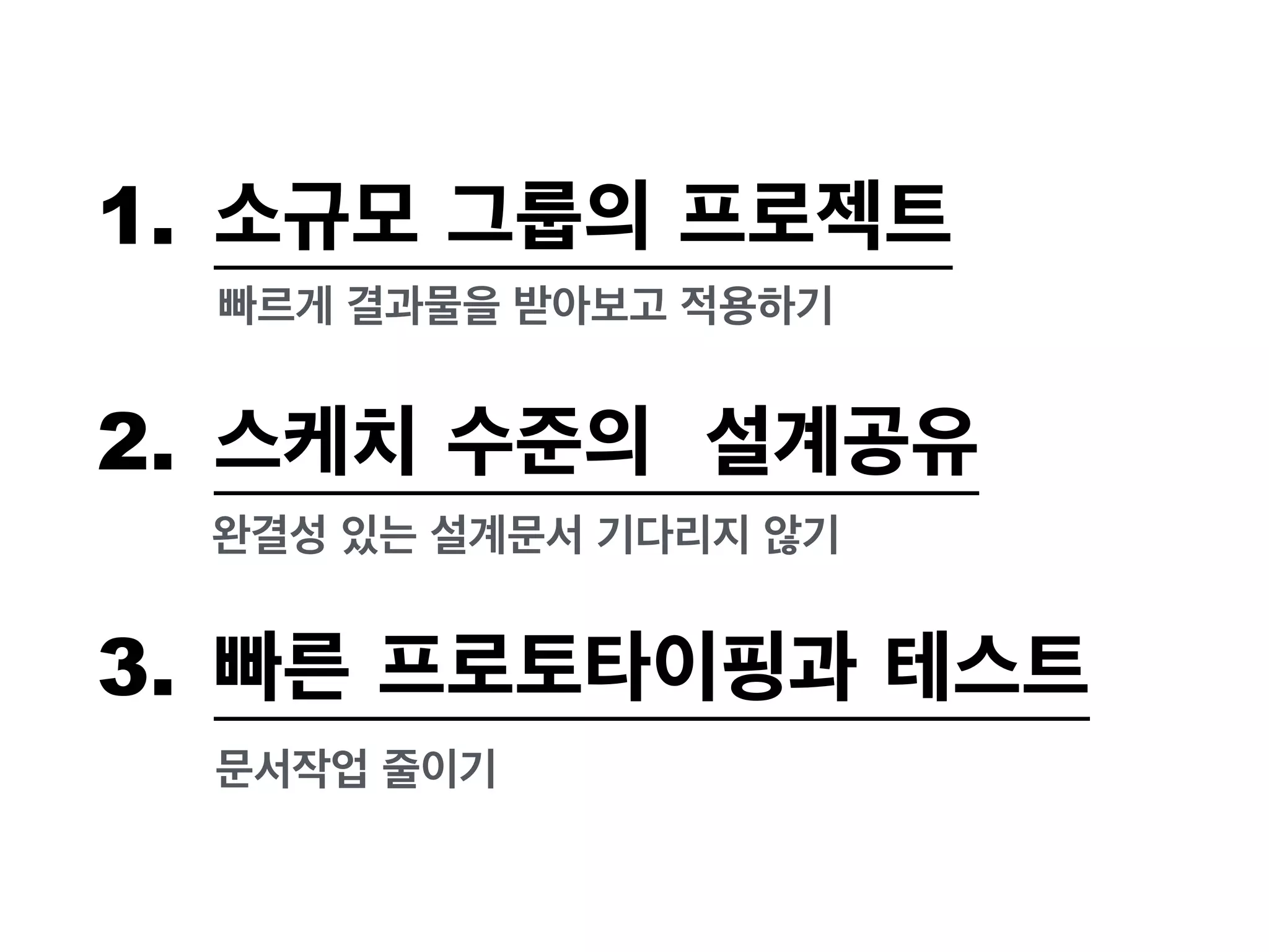 1. 소규모 그룹의 프로젝트 
빠르게 결과물을 받아보고 적용하기 
2. 스케치 수준의 설계공유 
완결성 있는 설계문서 기다리지 않기 
3. 빠른 프로토타이핑과 테스트 
문서작업 줄이기 
 
