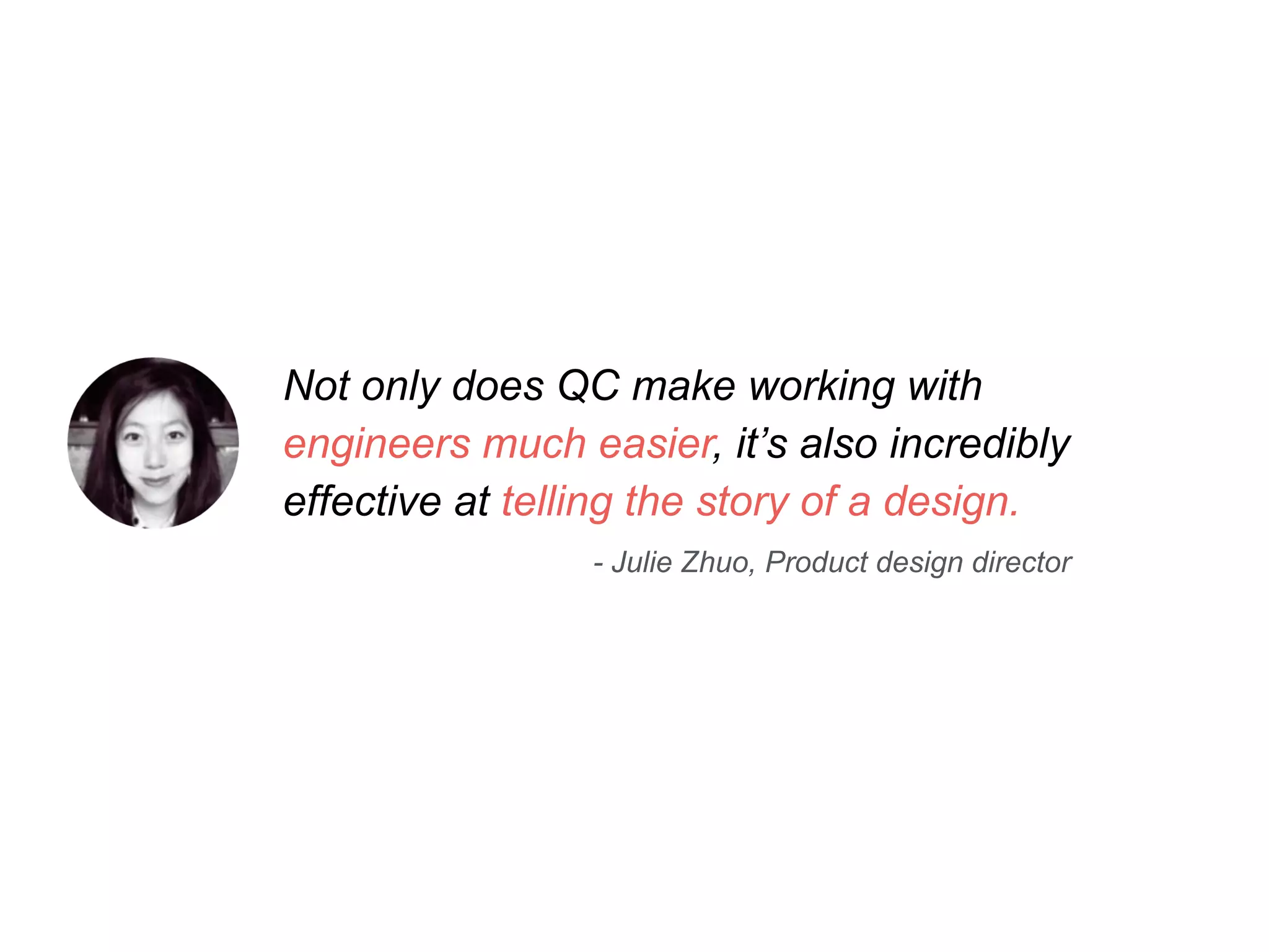 Not only does QC make working with 
engineers much easier, it’s also incredibly 
effective at telling the story of a design. 
- Julie Zhuo, Product design director 
 