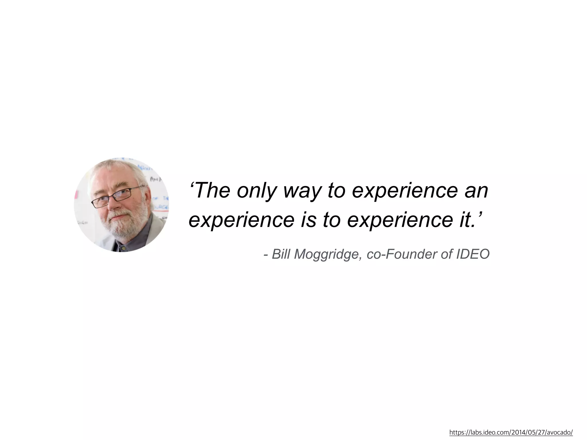 ‘The only way to experience an 
experience is to experience it.’ 
- Bill Moggridge, co-Founder of IDEO 
https://labs.ideo.com/2014/05/27/avocado/ 
 