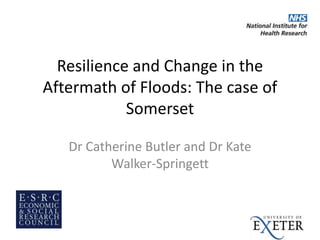 Resilience and Change in the
Aftermath of Floods: The case of
Somerset
Dr Catherine Butler and Dr Kate
Walker-Springett
 