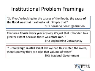 Institutional Problem Framings
“So if you’re looking for the causes of the floods, the cause of
the flood was that it rained a lot. Simply that.”
SH1 Conservation Organisation
“. . really high rainfall event like we had this winter, the rivers,
there’s no way they can take that volume of water”
SH3 National Government
That area floods every year anyway, it’s just that it flooded to a
greater extent because there was more rain. “
SH2 Engineering Consultancy
 